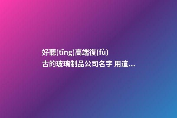 好聽(tīng)高端復(fù)古的玻璃制品公司名字 用這類字必然好看-第1張-公司起名-玄機(jī)派